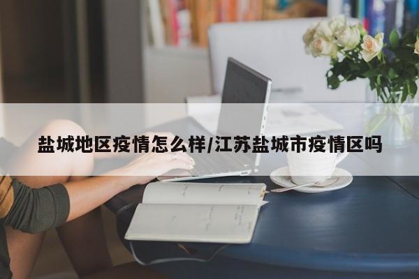 盐城地区疫情怎么样/江苏盐城市疫情区吗