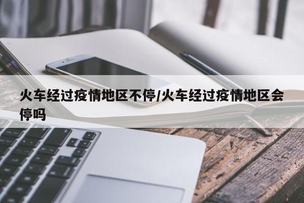 火车经过疫情地区不停/火车经过疫情地区会停吗