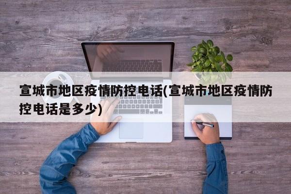 宣城市地区疫情防控电话(宣城市地区疫情防控电话是多少)