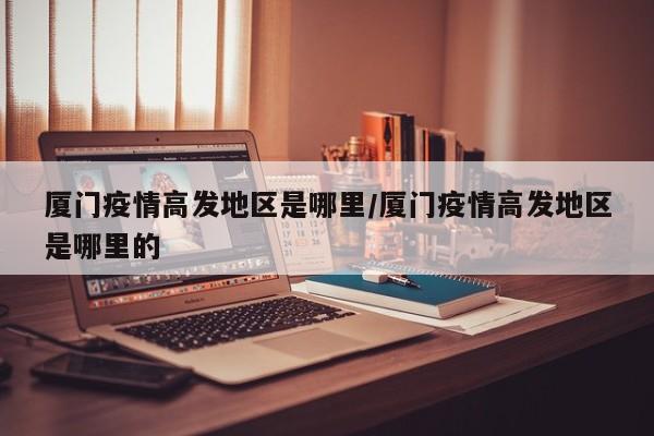 厦门疫情高发地区是哪里/厦门疫情高发地区是哪里的