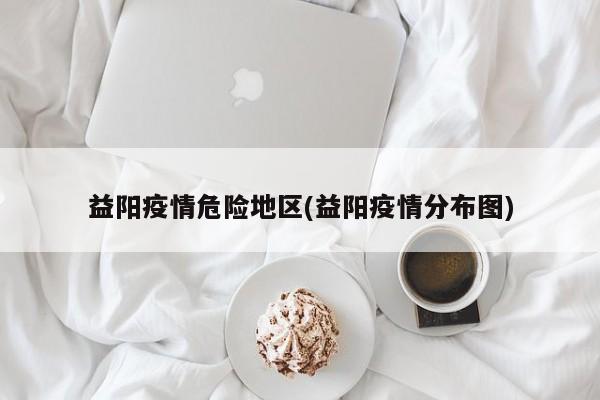 益阳疫情危险地区(益阳疫情分布图)
