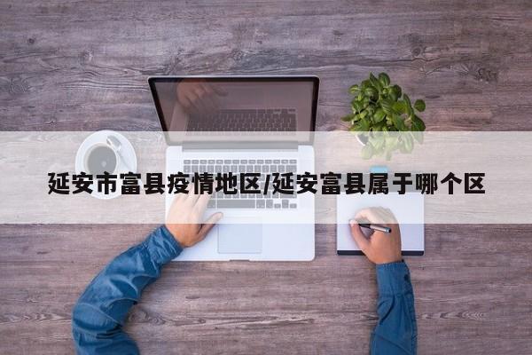 延安市富县疫情地区/延安富县属于哪个区