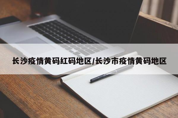 长沙疫情黄码红码地区/长沙市疫情黄码地区