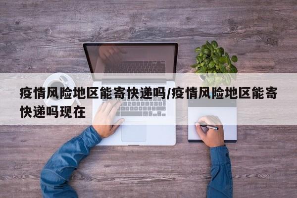 疫情风险地区能寄快递吗/疫情风险地区能寄快递吗现在